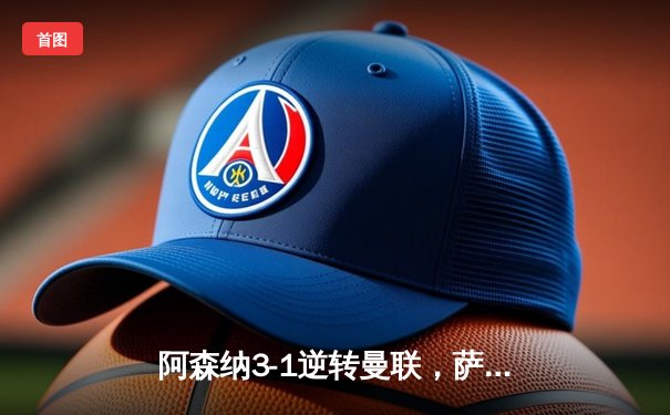 阿森纳3-1逆转曼联，萨卡传射建功锁定前四席位